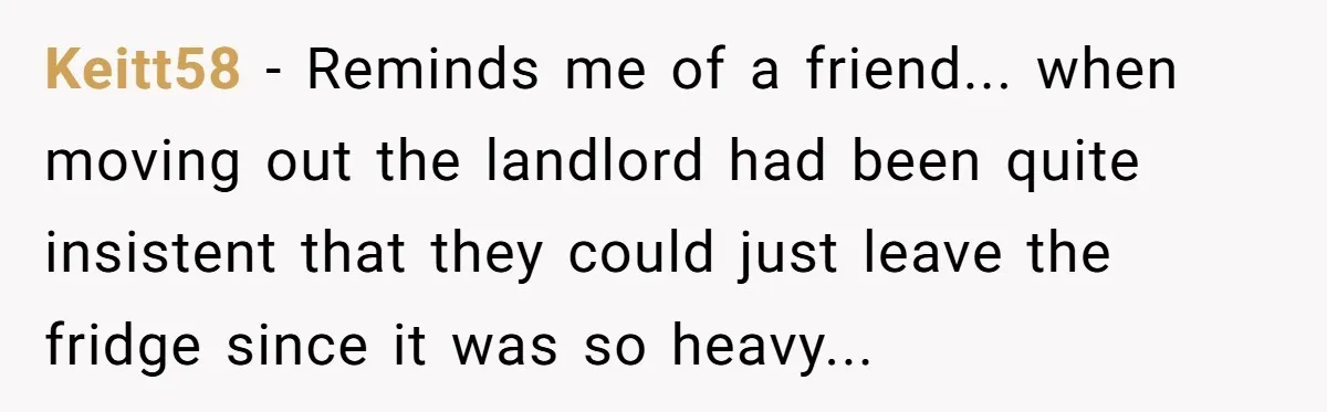 Keitt58 - Reminds me of a friend... when moving out the landlord had been quite insistent that they could just leave the fridge since it was so heavy...