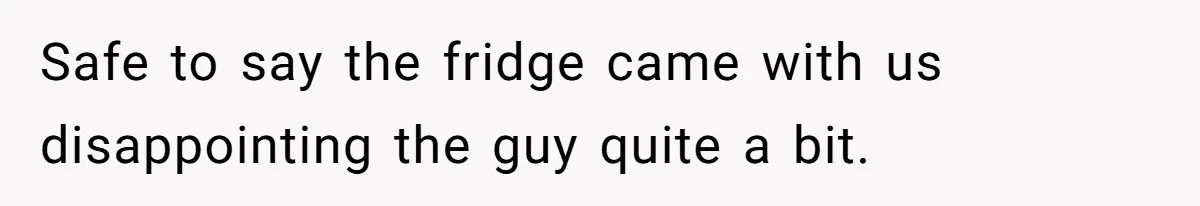 Safe to say the fridge came with us disappointing the guy quite a bit.