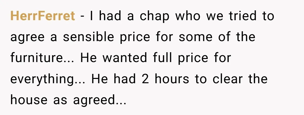 HerrFerret - I had a chap who we tried to agree a sensible price for some of the furniture... He wanted full price for everything... He had 2 hours to...
