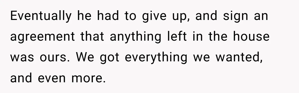 Eventually he had to give up, and sign an agreement that anything left in the house was ours. We got everything we wanted, and even more.