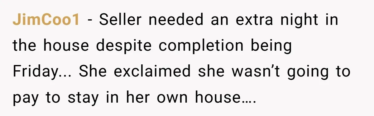 JimCoo1 - Seller needed an extra night in the house despite completion being Friday... She exclaimed she wasn’t going to pay to stay in her own house….