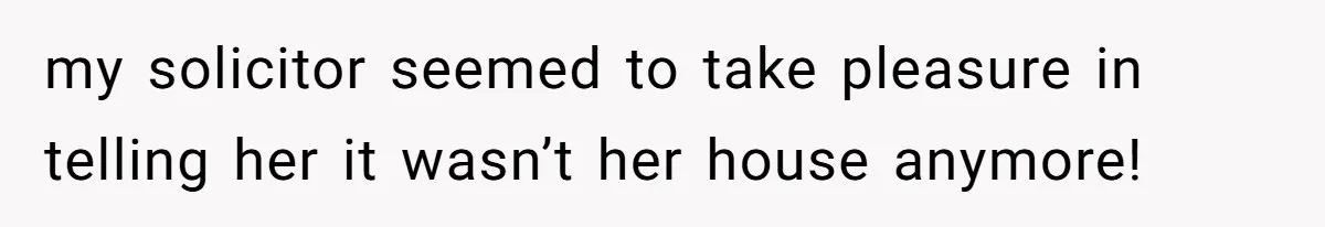 my solicitor seemed to take pleasure in telling her it wasn’t her house anymore!