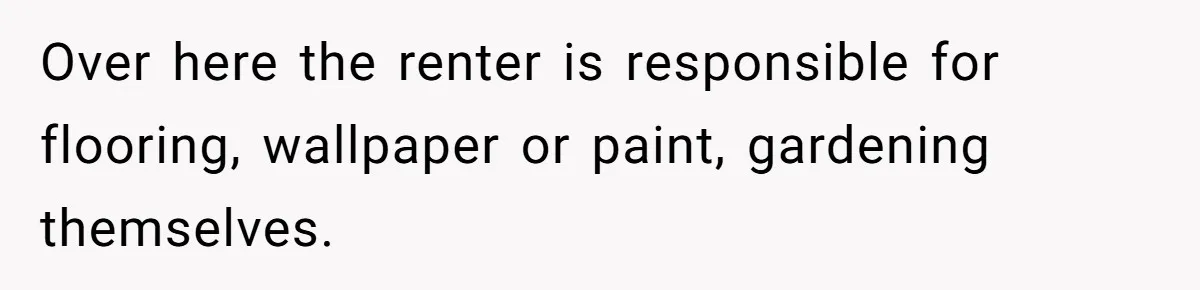 Over here the renter is responsible for flooring, wallpaper or paint, gardening themselves.