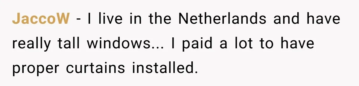 JaccoW - I live in the Netherlands and have really tall windows... I paid a lot to have proper curtains installed.