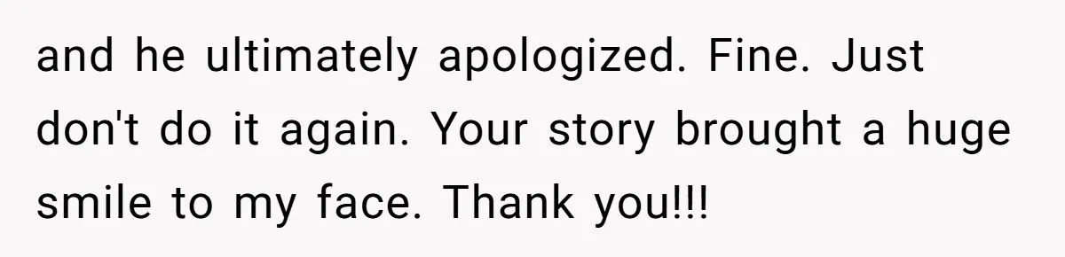 and he ultimately apologized. Fine. Just don't do it again. Your story brought a huge smile to my face. Thank you!!!