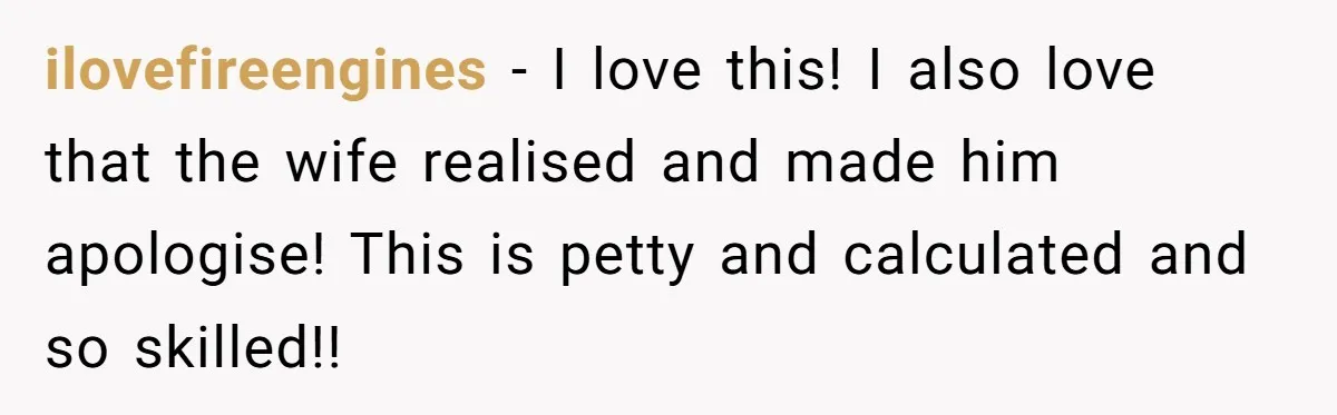 ilovefireengines - I love this! I also love that the wife realised and made him apologise! This is petty and calculated and so skilled!!