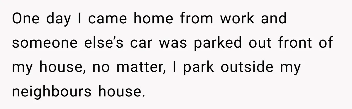 One day I came home from work and someone else’s car was parked out front of my house, no matter, I park outside my neighbours house.