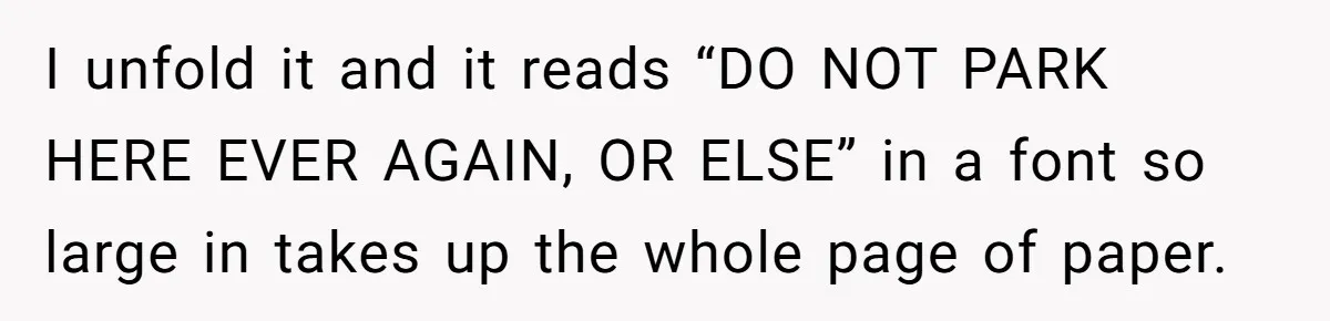 I unfold it and it reads “DO NOT PARK HERE EVER AGAIN, OR ELSE” in a font so large in takes up the whole page of paper.