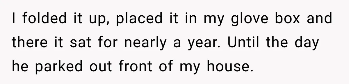 I folded it up, placed it in my glove box and there it sat for nearly a year. Until the day he parked out front of my house.