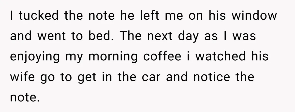 I tucked the note he left me on his window and went to bed. The next day as I was enjoying my morning coffee i watched his wife go to...