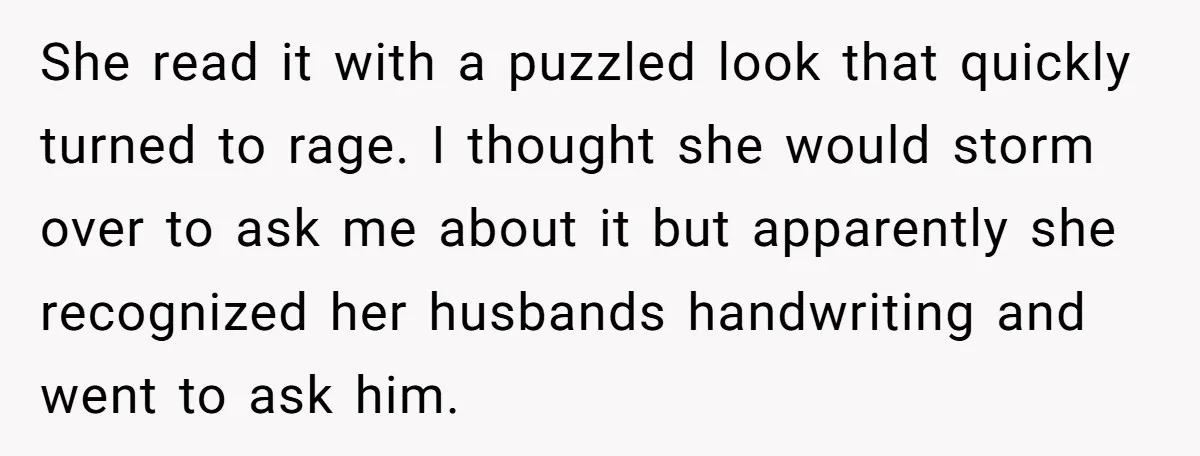 She read it with a puzzled look that quickly turned to rage. I thought she would storm over to ask me about it but apparently she recognized her husbands handwriting...