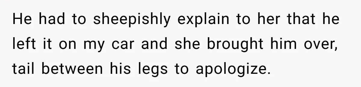 He had to sheepishly explain to her that he left it on my car and she brought him over, tail between his legs to apologize.