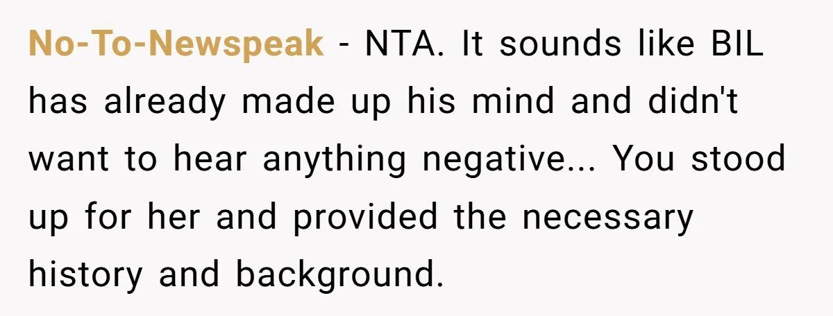 No-To-Newspeak - NTA. It sounds like BIL has already made up his mind and didn't want to hear anything negative... You stood up for her and provided the necessary history...