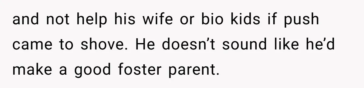 and not help his wife or bio kids if push came to shove. He doesn’t sound like he’d make a good foster parent.