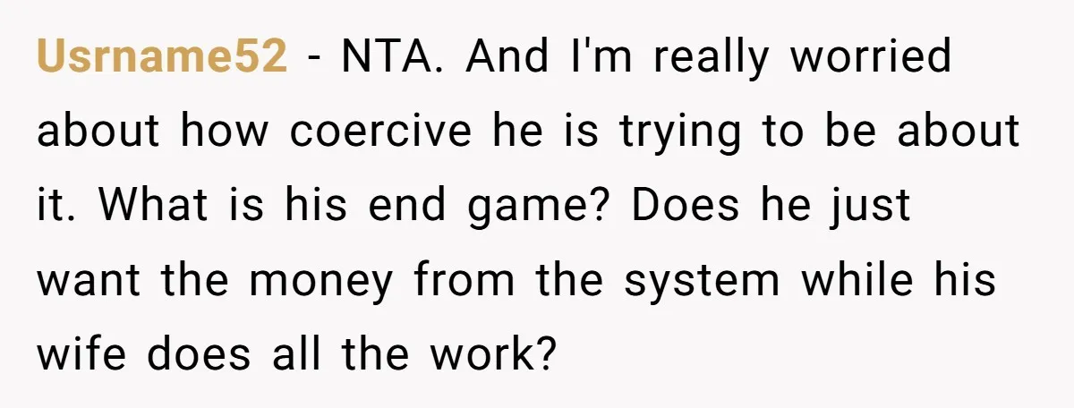 Usrname52 - NTA. And I'm really worried about how coercive he is trying to be about it. What is his end game? Does he just want the money from the...