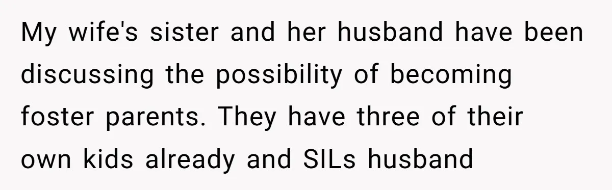 My wife's sister and her husband have been discussing the possibility of becoming foster parents. They have three of their own kids already and SILs husband