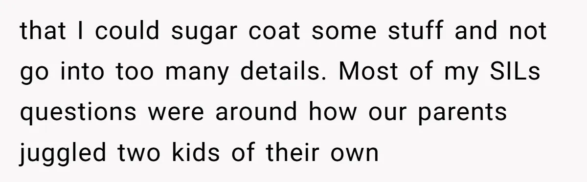 that I could sugar coat some stuff and not go into too many details. Most of my SILs questions were around how our parents juggled two kids of their own