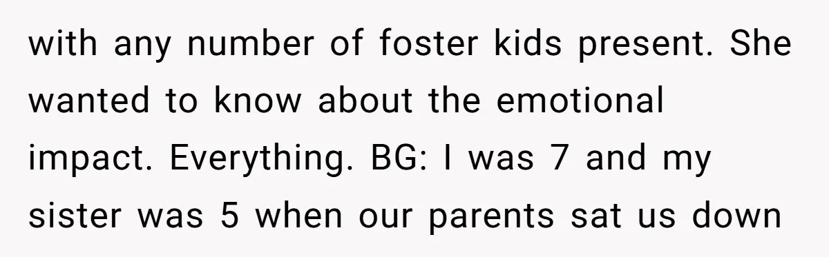 with any number of foster kids present. She wanted to know about the emotional impact. Everything. BG: I was 7 and my sister was 5 when our parents sat us...