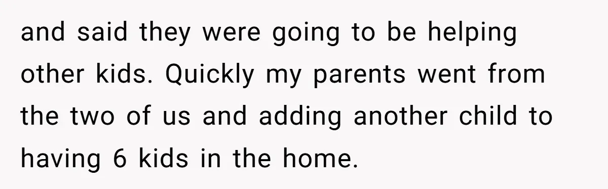 and said they were going to be helping other kids. Quickly my parents went from the two of us and adding another child to having 6 kids in the home.