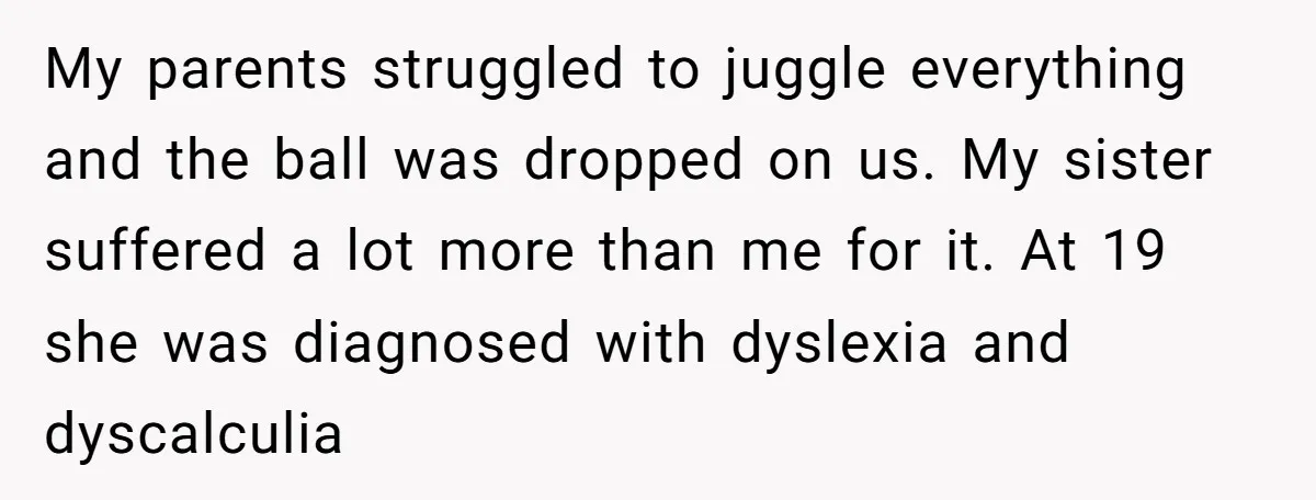 My parents struggled to juggle everything and the ball was dropped on us. My sister suffered a lot more than me for it. At 19 she was diagnosed with dyslexia...