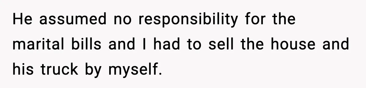 He assumed no responsibility for the marital bills and I had to sell the house and his truck by myself.