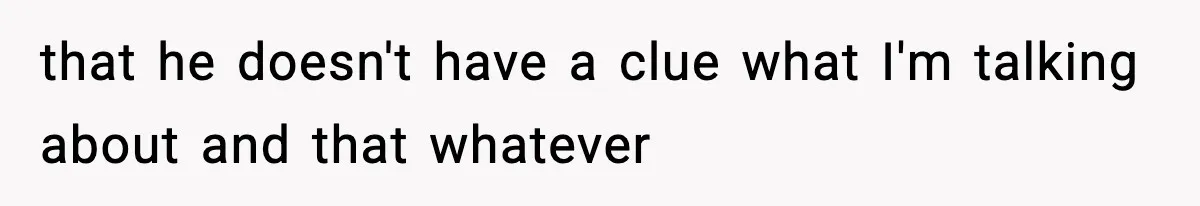 that he doesn't have a clue what I'm talking about and that whatever