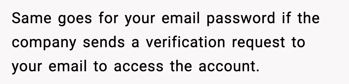 Same goes for your email password if the company sends a verification request to your email to access the account.