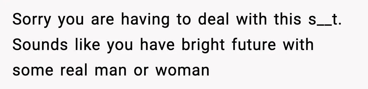 Sorry you are having to deal with this s__t. Sounds like you have bright future with some real man or woman