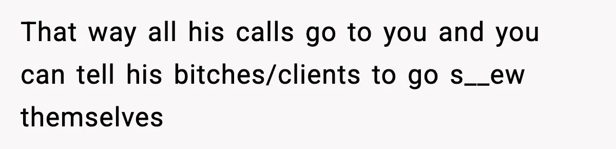 That way all his calls go to you and you can tell his bitches/clients to go s__ew themselves