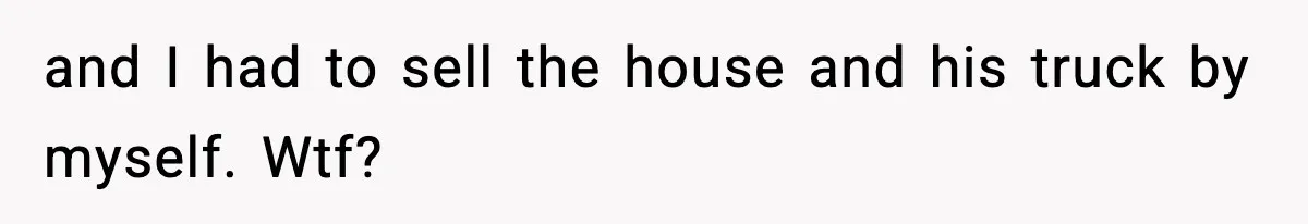 and I had to sell the house and his truck by myself. Wtf?