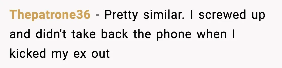 Thepatrone36 − Pretty similar. I screwed up and didn't take back the phone when I kicked my ex out