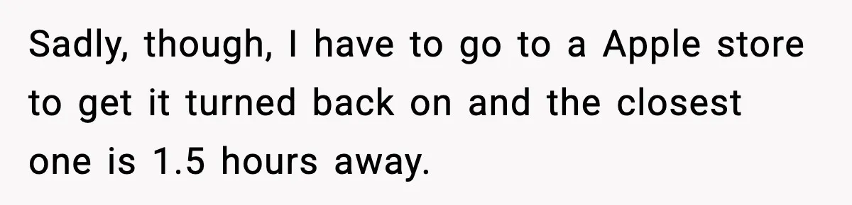 Sadly, though, I have to go to a Apple store to get it turned back on and the closest one is 1.5 hours away.