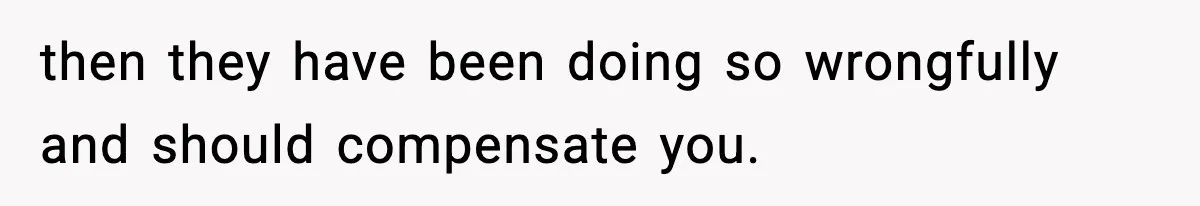 then they have been doing so wrongfully and should compensate you.