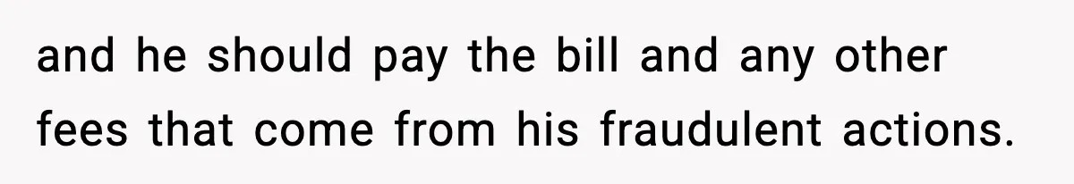 and he should pay the bill and any other fees that come from his fraudulent actions.