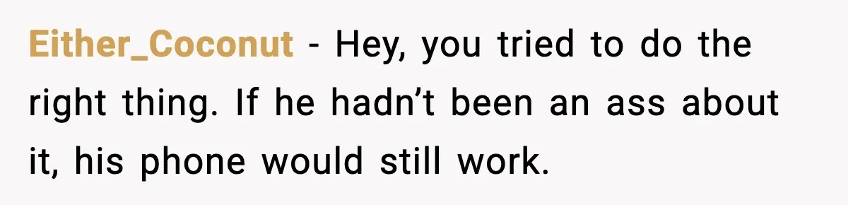 Either_Coconut − Hey, you tried to do the right thing. If he hadn’t been an ass about it, his phone would still work.