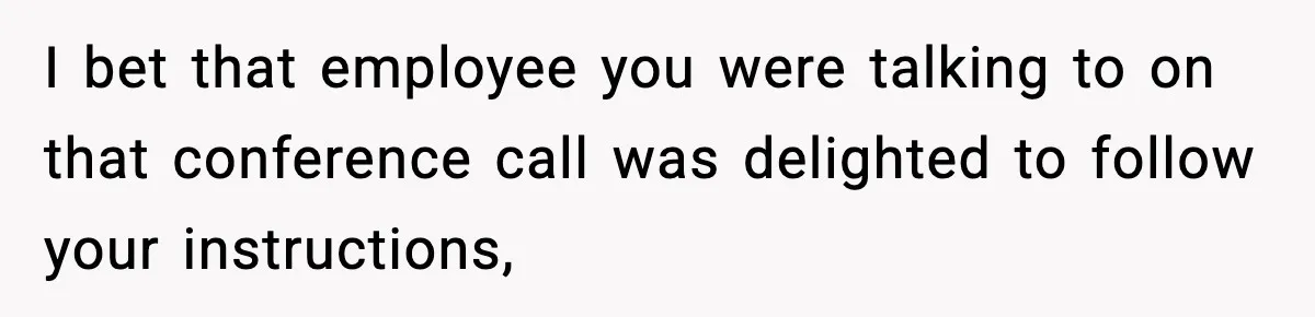 I bet that employee you were talking to on that conference call was delighted to follow your instructions,