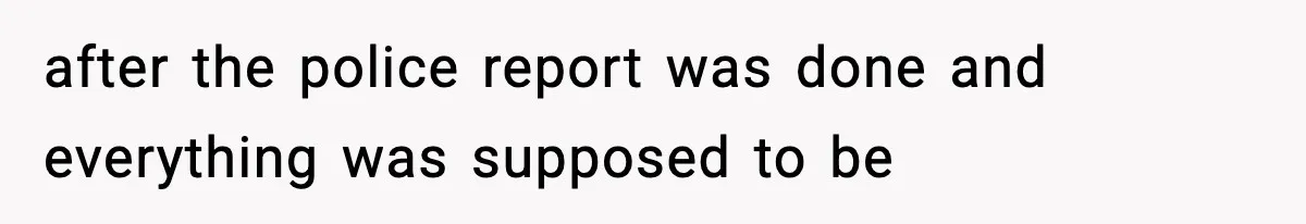 after the police report was done and everything was supposed to be