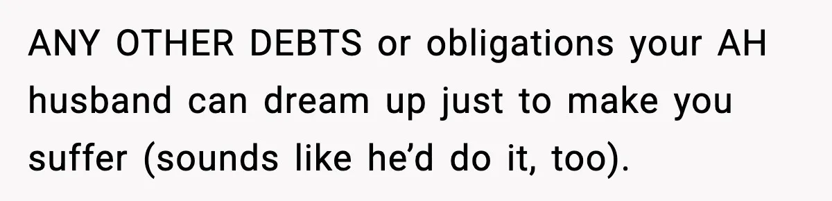 ANY OTHER DEBTS or obligations your AH husband can dream up just to make you suffer (sounds like he’d do it, too).
