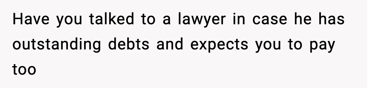 Have you talked to a lawyer in case he has outstanding debts and expects you to pay too