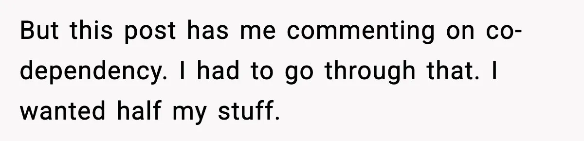 But this post has me commenting on co-dependency. I had to go through that. I wanted half my stuff.