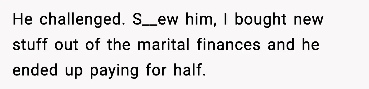 He challenged. S__ew him, I bought new stuff out of the marital finances and he ended up paying for half.