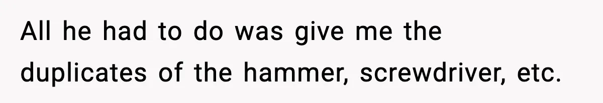 All he had to do was give me the duplicates of the hammer, screwdriver, etc.