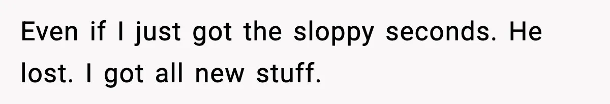 Even if I just got the sloppy seconds. He lost. I got all new stuff.