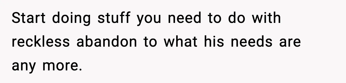 Start doing stuff you need to do with reckless abandon to what his needs are any more.