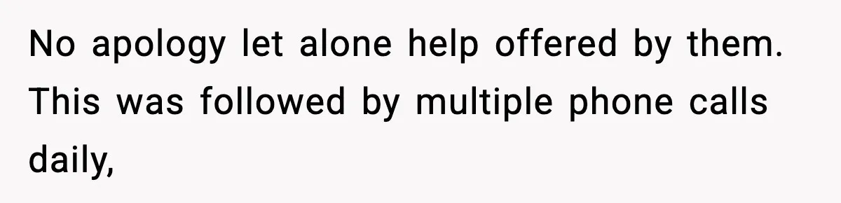No apology let alone help offered by them. This was followed by multiple phone calls daily,