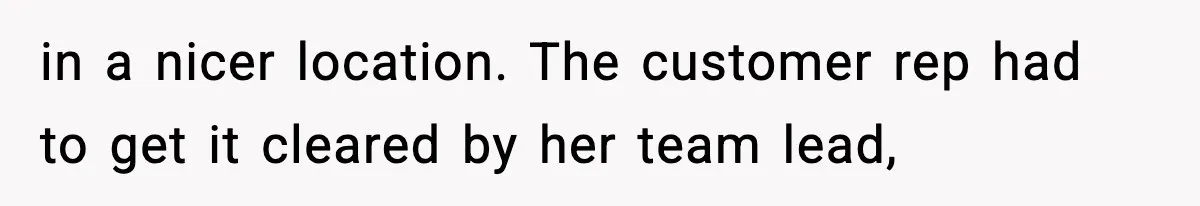 in a nicer location. The customer rep had to get it cleared by her team lead,