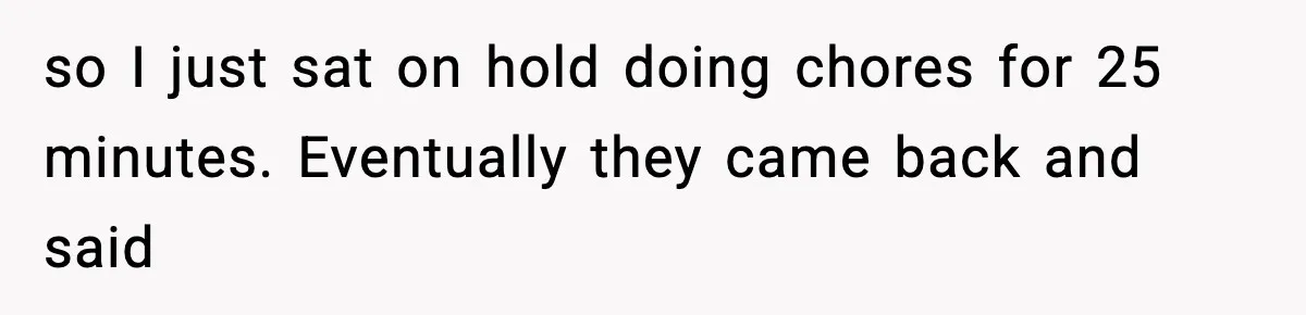 so I just sat on hold doing chores for 25 minutes. Eventually they came back and said