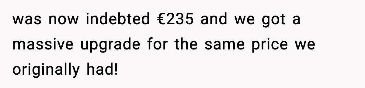 was now indebted €235 and we got a massive upgrade for the same price we originally had!