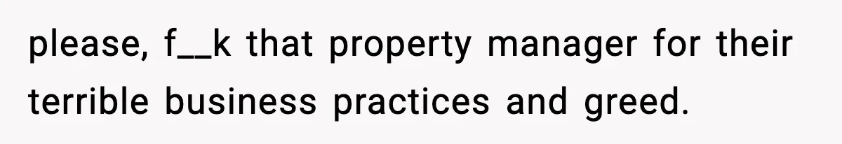 please, f__k that property manager for their terrible business practices and greed.