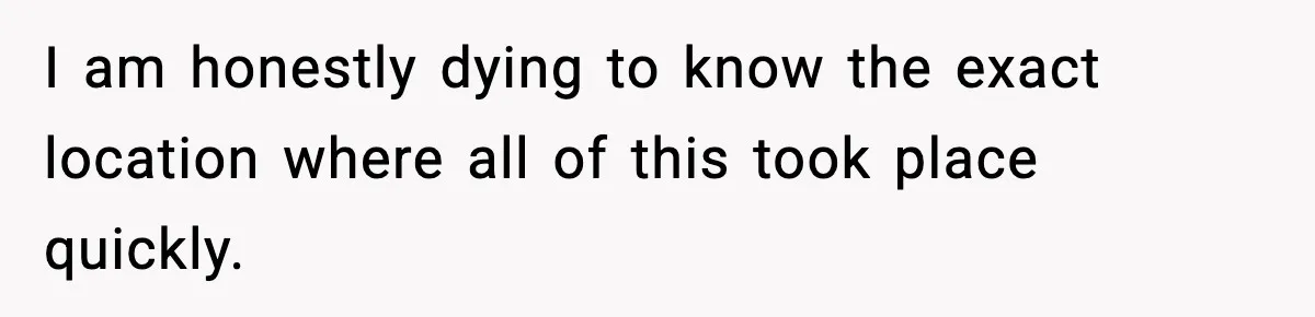 I am honestly dying to know the exact location where all of this took place quickly.